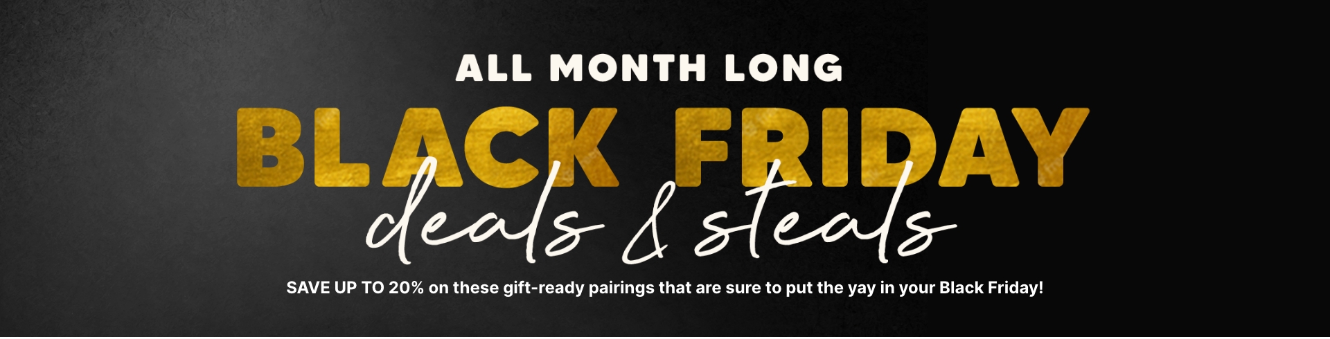 SAVE UP TO 20% on these gift-ready pairings that are sure to put the yay in your Black Friday!